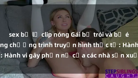 sex bị lộ clip nóng Gái bị trói và bị ép buộc làm tình trong chương trình truyền hình thực tế: Hành vi gây phẫn nộ của các nhà sản xuất và người xem.