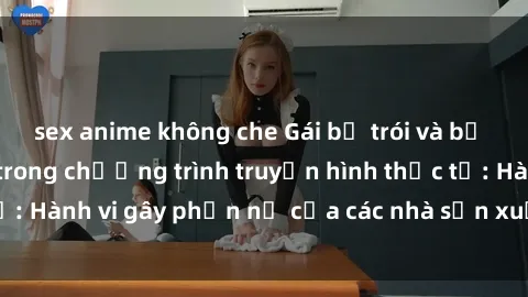 sex anime không che Gái bị trói và bị ép buộc làm tình trong chương trình truyền hình thực tế: Hành vi gây phẫn nộ của các nhà sản xuất và người xem.