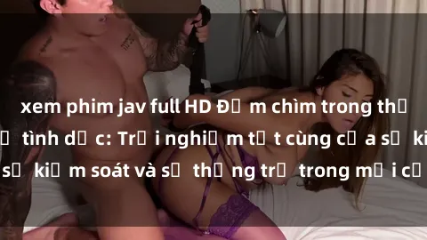 xem phim jav full HD Đắm chìm trong thế giới phim sex nô lệ tình dục: Trải nghiệm tột cùng của sự kiểm soát và sự thống trị trong mỗi cảnh quay mãnh liệt