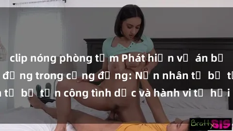clip nóng phòng tắm Phát hiện vụ án bạo dâm sex gây chấn động trong cộng đồng: Nạn nhân tố bị tấn công tình dục và hành vi tệ hại được tiết lộ
