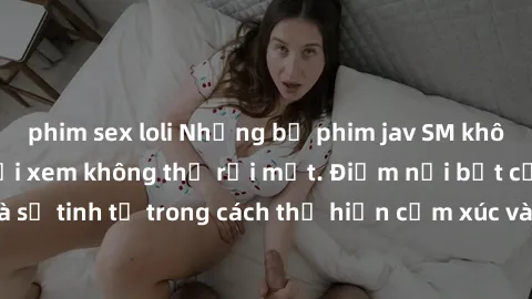 phim sex loli Những bộ phim jav SM không che khiến người xem không thể rời mắt. Điểm nổi bật của thể loại này là sự tinh tế trong cách thể hiện cảm xúc và sự hấp dẫn của những cảnh quay.