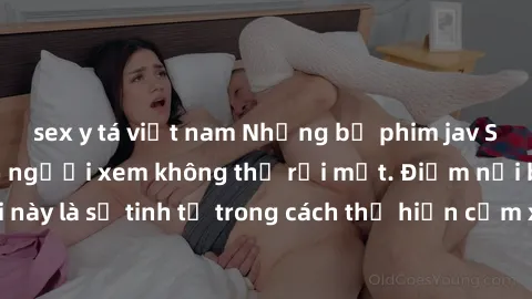 sex y tá việt nam Những bộ phim jav SM không che khiến người xem không thể rời mắt. Điểm nổi bật của thể loại này là sự tinh tế trong cách thể hiện cảm xúc và sự hấp dẫn của những cảnh quay.