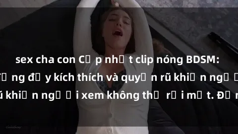 sex cha con Cập nhật clip nóng BDSM: Những pha hành động đầy kích thích và quyến rũ khiến người xem không thể rời mắt. Đừng bỏ lỡ!