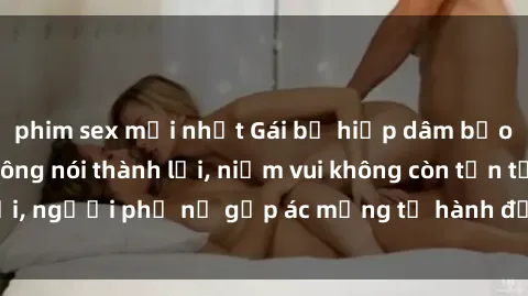 phim sex mới nhất Gái bị hiếp dâm bạo lực: Nỗi đau không nói thành lời, niềm vui không còn tồn tại, người phụ nữ gặp ác mộng từ hành động độc ác của kẻ xấu.