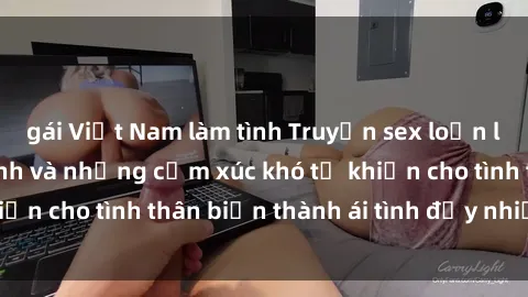 gái Việt Nam làm tình Truyện sex loạn luân: Bí mật gia đình và những cảm xúc khó tả khiến cho tình thân biến thành ái tình đầy nhiệt huyết