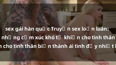 sex gái hàn quốc Truyện sex loạn luân: Bí mật gia đình và những cảm xúc khó tả khiến cho tình thân biến thành ái tình đầy nhiệt huyết