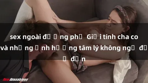 sex ngoài đường phố Giới tính cha con và những ảnh hưởng tâm lý không ngờ đến