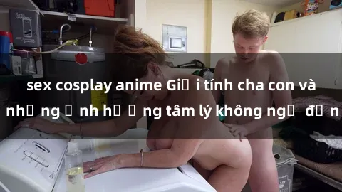 sex cosplay anime Giới tính cha con và những ảnh hưởng tâm lý không ngờ đến