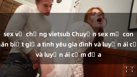 sex vợ chồng vietsub Chuyện sex mẹ con: Sự phân biệt giữa tình yêu gia đình và luyến ái cấm địa