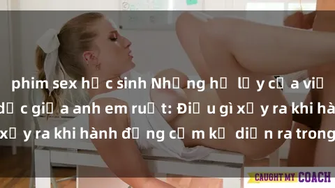 phim sex học sinh Những hệ lụy của việc có quan hệ tình dục giữa anh em ruột: Điều gì xảy ra khi hành động cấm kỵ diễn ra trong gia đình?
