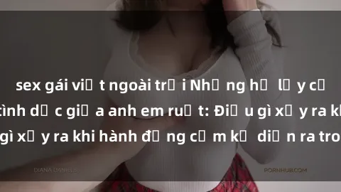 sex gái việt ngoài trời Những hệ lụy của việc có quan hệ tình dục giữa anh em ruột: Điều gì xảy ra khi hành động cấm kỵ diễn ra trong gia đình?