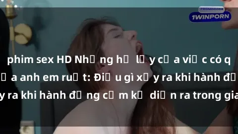 phim sex HD Những hệ lụy của việc có quan hệ tình dục giữa anh em ruột: Điều gì xảy ra khi hành động cấm kỵ diễn ra trong gia đình?