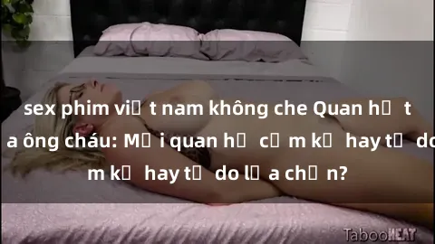 sex phim việt nam không che Quan hệ tình dục giữa ông cháu: Mối quan hệ cấm kỵ hay tự do lựa chọn?