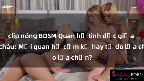 clip nóng BDSM Quan hệ tình dục giữa ông cháu: Mối quan hệ cấm kỵ hay tự do lựa chọn?