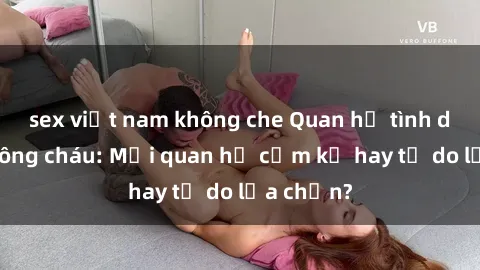 sex việt nam không che Quan hệ tình dục giữa ông cháu: Mối quan hệ cấm kỵ hay tự do lựa chọn?