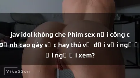 jav idol không che Phim sex nơi công cộng: Đỉnh cao gây sốc hay thú vị đối với người xem?