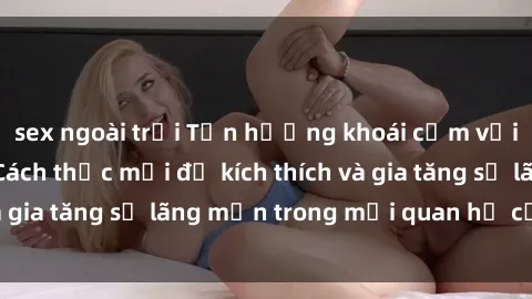 sex ngoài trời Tận hưởng khoái cảm với sex ngoài trời: Cách thức mới để kích thích và gia tăng sự lãng mạn trong mối quan hệ của bạn!