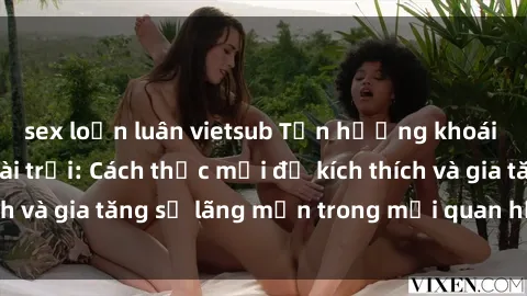 sex loạn luân vietsub Tận hưởng khoái cảm với sex ngoài trời: Cách thức mới để kích thích và gia tăng sự lãng mạn trong mối quan hệ của bạn!