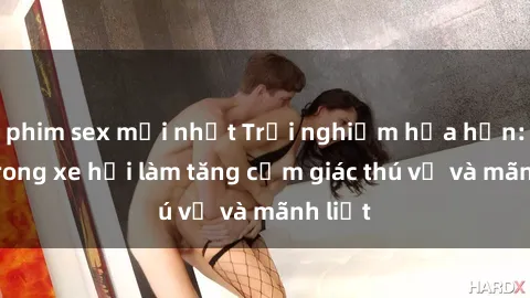 phim sex mới nhất Trải nghiệm hứa hẹn: Sex trong xe hơi làm tăng cảm giác thú vị và mãnh liệt
