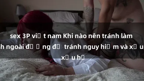 sex 3P việt nam Khi nào nên tránh làm tình ngoài đường để tránh nguy hiểm và xấu hổ
