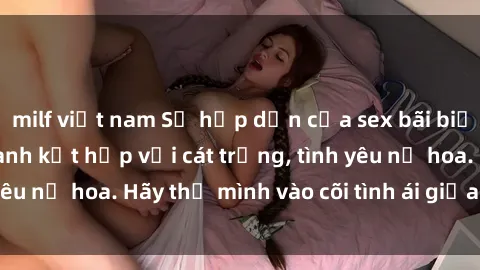 milf việt nam Sự hấp dẫn của sex bãi biển: Khi sóng biển xanh kết hợp với cát trắng, tình yêu nở hoa. Hãy thả mình vào cõi tình ái giữa sóng biển!