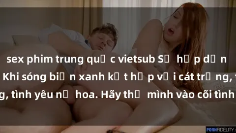 sex phim trung quốc vietsub Sự hấp dẫn của sex bãi biển: Khi sóng biển xanh kết hợp với cát trắng, tình yêu nở hoa. Hãy thả mình vào cõi tình ái giữa sóng biển!