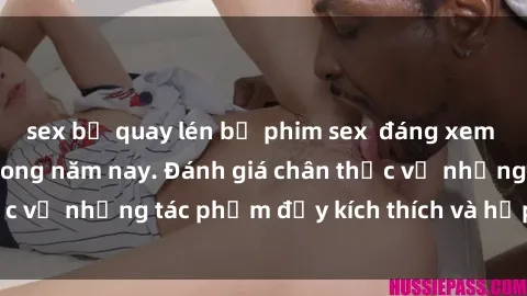 sex bị quay lén bộ phim sex  đáng xem không thể bỏ lỡ trong năm nay. Đánh giá chân thực về những tác phẩm đầy kích thích và hấp dẫn này.