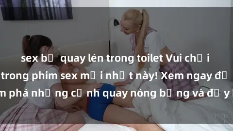sex bị quay lén trong toilet Vui chơi 4P cực kỳ hấp dẫn trong phim sex mới nhất này! Xem ngay để khám phá những cảnh quay nóng bỏng và đầy kích thích của bộ phim này!