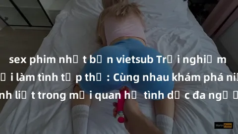 sex phim nhật bản vietsub Trải nghiệm cảm xúc mới mẻ với làm tình tập thể: Cùng nhau khám phá niềm vui và sự mãnh liệt trong mối quan hệ tình dục đa người. Hãy thử ngay để biết cảm giác thú vị này!