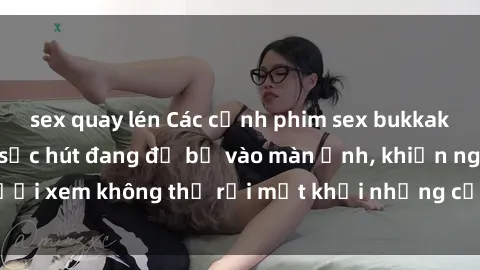 sex quay lén Các cảnh phim sex bukkake hấp dẫn và đầy sức hút đang đổ bộ vào màn ảnh, khiến người xem không thể rời mắt khỏi những cảnh quay đầy kích thích.