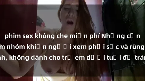 phim sex không che miễn phí Những cảnh phim sex bạo dâm nhóm khiến người xem phải sốc và rùng mình, không dành cho trẻ em dưới tuổi để tránh ảnh hưởng tiêu cực.