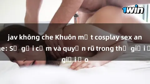 jav không che Khuôn mặt cosplay sex anime: Sự gợi cảm và quyến rũ trong thế giới ảo