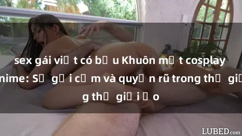 sex gái việt có bầu Khuôn mặt cosplay sex anime: Sự gợi cảm và quyến rũ trong thế giới ảo