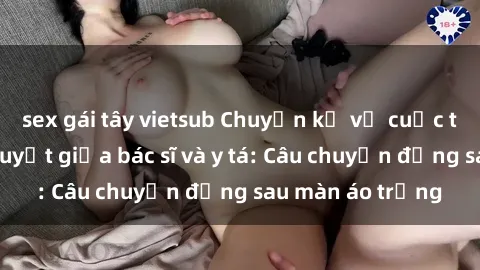 sex gái tây vietsub Chuyện kể về cuộc tình đầy nhiệt huyết giữa bác sĩ và y tá: Câu chuyện đằng sau màn áo trắng