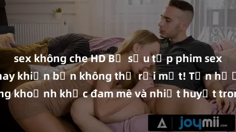 sex không che HD Bộ sưu tập phim sex Mỹ hot nhất năm nay khiến bạn không thể rời mắt! Tận hưởng những khoảnh khắc đam mê và nhiệt huyết trong các tác phẩm nóng bỏng này!