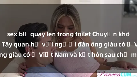 sex bị quay lén trong toilet Chuyện không thể tin nổi: Gái Tây quan hệ với người đàn ông giàu có ở Việt Nam và kết hôn sau chỉ một tháng