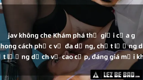 jav không che Khám phá thế giới của gái gọi Việt Nam: Phong cách phục vụ đa dạng, chất lượng dịch vụ cao cấp, đáng giá mọi khoản chi phí
