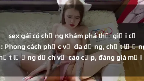 sex gái có chồng Khám phá thế giới của gái gọi Việt Nam: Phong cách phục vụ đa dạng, chất lượng dịch vụ cao cấp, đáng giá mọi khoản chi phí