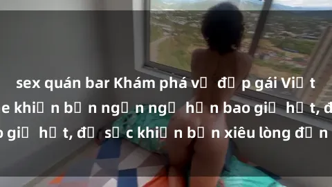 sex quán bar Khám phá vẻ đẹp gái Việt Nam nude không che khiến bạn ngẩn ngơ hơn bao giờ hết, đủ sức khiến bạn xiêu lòng đến ngất ngây