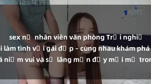 sex nữ nhân viên văn phòng Trải nghiệm hạnh phúc khi làm tình với gái đẹp – cùng nhau khám phá niềm vui và sự lãng mạn đầy mới mẻ trong quan hệ của bạn.