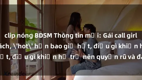 clip nóng BDSM Thông tin mới: Gái call girl Việt Nam đắt khách, 'hot' hơn bao giờ hết, điều gì khiến họ trở nên quyến rũ và đáng chú ý?
