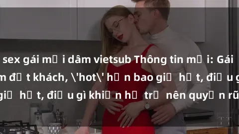 sex gái mại dâm vietsub Thông tin mới: Gái call girl Việt Nam đắt khách, 'hot' hơn bao giờ hết, điều gì khiến họ trở nên quyến rũ và đáng chú ý?