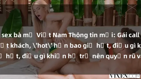 sex bà mẹ Việt Nam Thông tin mới: Gái call girl Việt Nam đắt khách, 'hot' hơn bao giờ hết, điều gì khiến họ trở nên quyến rũ và đáng chú ý?