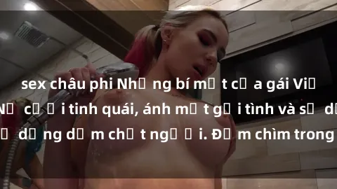 sex châu phi Những bí mật của gái Việt Nam dâm đãng: Nụ cười tinh quái, ánh mắt gợi tình và sự dụng dẫm chết người. Đắm chìm trong vòng xoay đam mê!