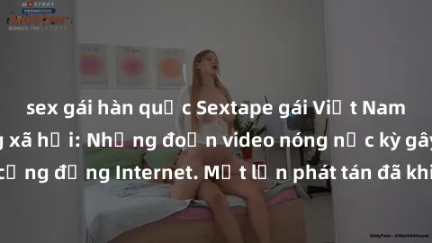 sex gái hàn quốc Sextape gái Việt Nam gây sốt trên mạng xã hội: Những đoạn video nóng nực kỳ gây chấn động cộng đồng Internet. Một lần phát tán đã khiến người xem không thể rời mắt.