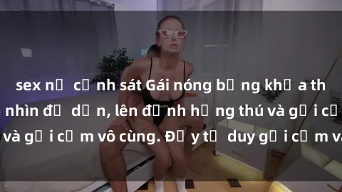 sex nữ cảnh sát Gái nóng bỏng khỏa thân khiến mọi ánh nhìn đổ dồn, lên đỉnh hứng thú và gợi cảm vô cùng. Đầy tư duy gợi cảm và quyến rũ.
