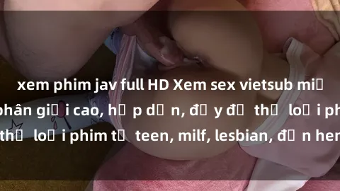 xem phim jav full HD Xem sex vietsub miễn phí tại nhà, độ phân giải cao, hấp dẫn, đầy đủ thể loại phim từ teen, milf, lesbian, đến hentai và jav.