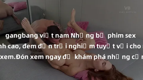 gangbang việt nam Những bộ phim sex không che HD đỉnh cao, đem đến trải nghiệm tuyệt vời cho người xem.Đón xem ngay để khám phá những cảnh quay đẹp mắt và kích thích.