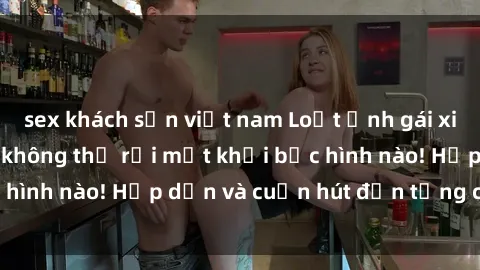 sex khách sạn việt nam Loạt ảnh gái xinh sex nóng bỏng, không thể rời mắt khỏi bức hình nào! Hấp dẫn và cuốn hút đến từng chi tiết.