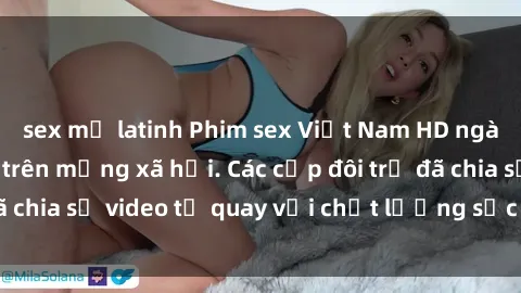 sex mỹ latinh Phim sex Việt Nam HD ngày càng phổ biến trên mạng xã hội. Các cặp đôi trẻ đã chia sẻ video tự quay với chất lượng sắc nét, gợi cảm.